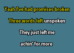 Yeah I've had promises broken

Three words left unspoken

They just left me

achin' for more