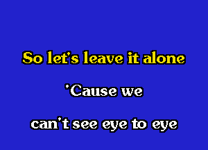 So let's leave it alone

'Cause we

can't see eye to eye