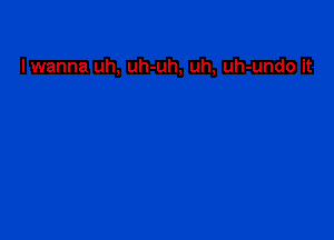 lwanna uh, uh-uh, uh, uh-undo it