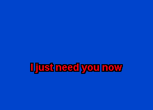 ljust need you now