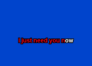 ljust need you now