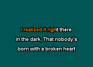 I realized it right there

in the dark, That nobody,s

born with a broken heart