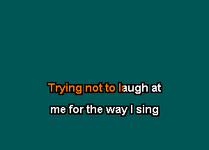 Trying not to laugh at

me forthe way I sing