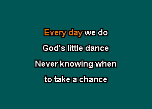 Every day we do

God's little dance

Never knowing when

to take a chance