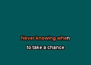 Never knowing when

to take a chance