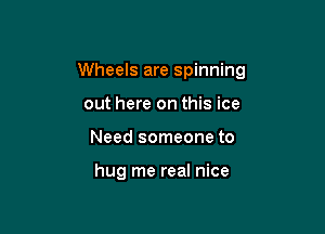 Wheels are spinning

out here on this ice
Need someone to

hug me real nice