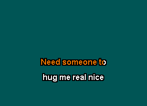 Need someone to

hug me real nice