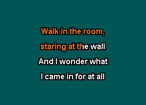 Walk in the room,

staring at the wall
And I wonder what

I came in for at all