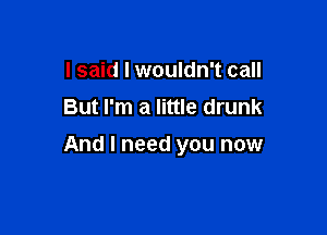 I said I wouldn't call
But I'm a little drunk

And I need you now