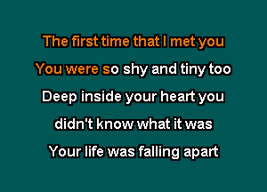 The first time that I met you
You were so shy and tiny too
Deep inside your heart you

didn't know what it was

Your life was falling apart I