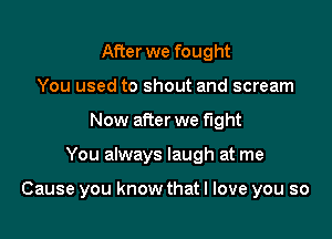 After we fought
You used to shout and scream
Now after we fight

You always laugh at me

Cause you know that I love you so