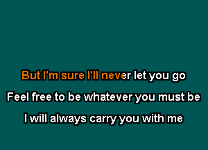 But I'm sure I'll never let you go

Feel free to be whatever you must be

I will always carry you with me