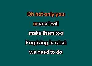 Oh not only you

cause I will
make them too
Forgiving is what

we need to do