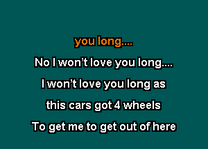 you long....

No lwonyt love you long....

I wonyt love you long as

this cars got 4 wheels

To get me to get out of here