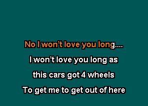 No lwonT love you long....

I wom love you long as

this cars got 4 wheels

To get me to get out of here