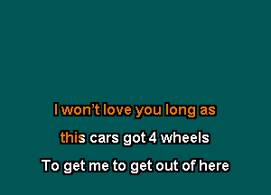 I wom love you long as

this cars got 4 wheels

To get me to get out of here