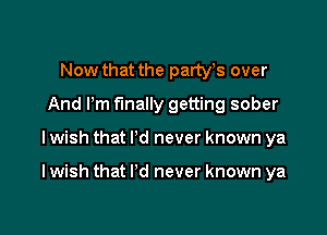 Now that the partyts over
And Pm finally getting sober

I wish that I'd never known ya

I wish that I'd never known ya