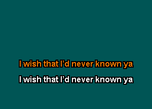 I wish that I'd never known ya

I wish that I'd never known ya