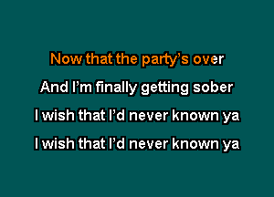 Now that the partyts over
And Pm finally getting sober

I wish that I'd never known ya

I wish that I'd never known ya