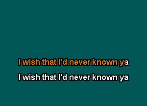 I wish that I'd never known ya

I wish that I'd never known ya