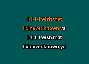 I- I- I- I wish that
Pd never known ya
I- l- l- I wish that

Pd never known ya