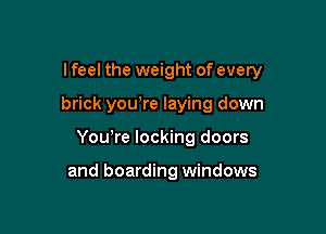 I feel the weight of every

brick yowre laying down
Yowre locking doors

and boarding windows