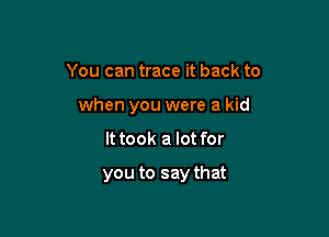 You can trace it back to
when you were a kid

It took a lot for

you to say that