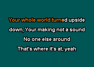 Your whole world turned upside
down, Your making not a sound

No one else around

That's where it's at, yeah