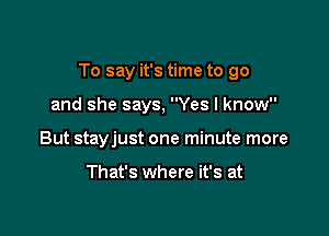 To say it's time to go

and she says, Yes I know
But stayjust one minute more

That's where it's at