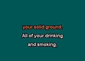your solid ground.

All ofyour drinking

and smoking,