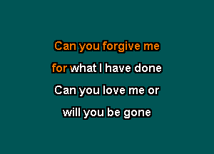 Can you forgive me
for what! have done

Can you love me or

will you be gone