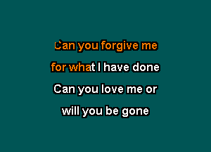 Can you forgive me
for what! have done

Can you love me or

will you be gone