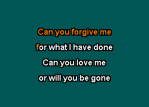 Can you forgive me

for whatl have done
Can you love me

or will you be gone