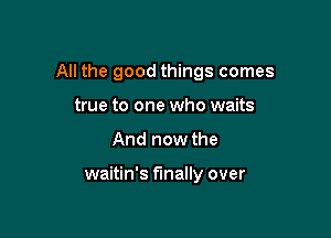 All the good things comes

true to one who waits
And now the

waitin's finally over