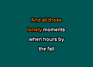 And all those

lonely moments

when hours by
the fall