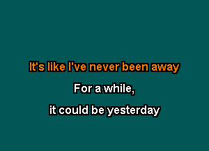 It's like I've never been away

For a while,

it could be yesterday