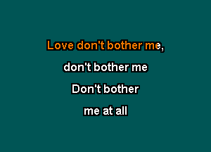 Love don't bother me,

don't bother me
Don't bother

me at all