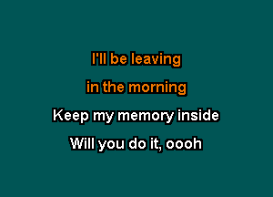 I'll be leaving

in the morning

Keep my memory inside

Will you do it, oooh