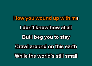 How you wound up with me

I don't know how at all
But I beg you to stay
Crawl around on this earth

While the world's still small