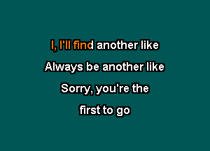 I, I'll find another like

Always be another like

Sorry, you're the
first to go