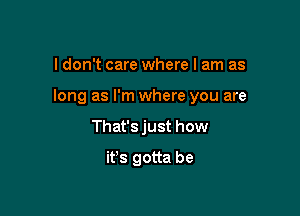 I don't care where I am as

long as I'm where you are

That's just how
it's gotta be