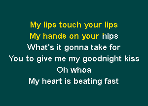 My lips touch your lips
My hands on your hips
What's it gonna take for

You to give me my goodnight kiss
0h whoa
My heart is beating fast