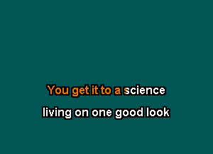 You get it to a science

living on one good look