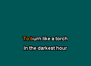 To burn like a torch

In the darkest hour