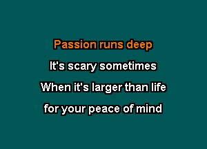 Passion runs deep

It's scary sometimes
When it's larger than life

for your peace of mind