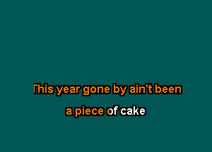 this year gone by ain't been

a piece of cake