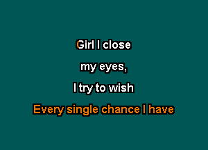 Girl I close
my eyes,

I try to wish

Every single chance I have