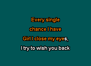 Every single
chance I have

Girl I close my eyes,

ltry to wish you back