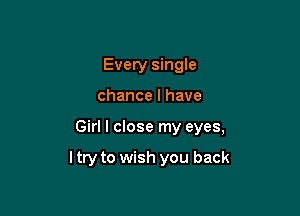 Every single
chance I have

Girl I close my eyes,

ltry to wish you back