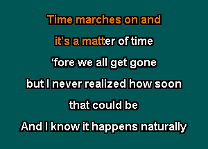 Time marches on and
ifs a matter oftime
Tore we all get gone
but I never realized how soon

that could be

And I know it happens naturally